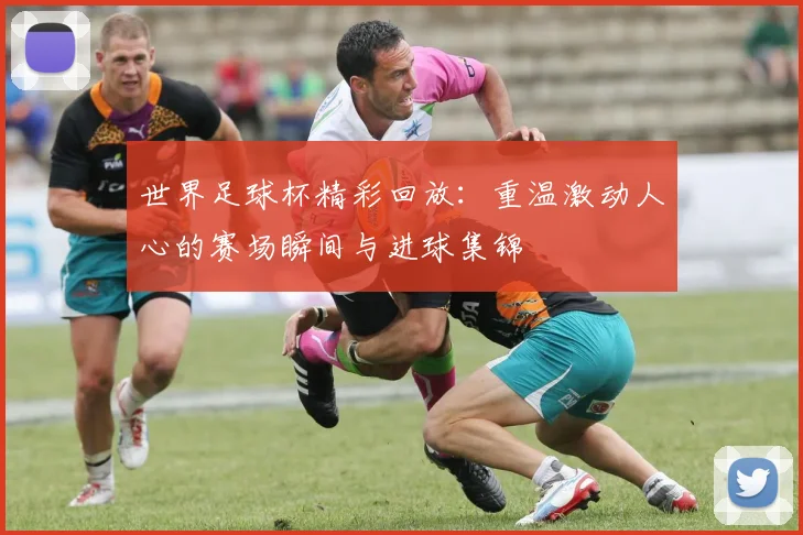 世界足球杯精彩回放：重温激动人心的赛场瞬间与进球集锦
