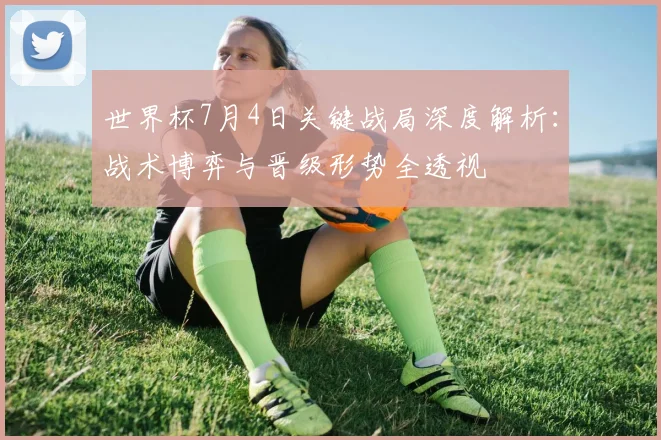 世界杯7月4日关键战局深度解析：战术博弈与晋级形势全透视