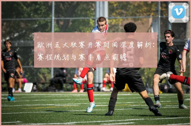 欧洲五大联赛开赛时间深度解析：赛程规划与赛季看点前瞻