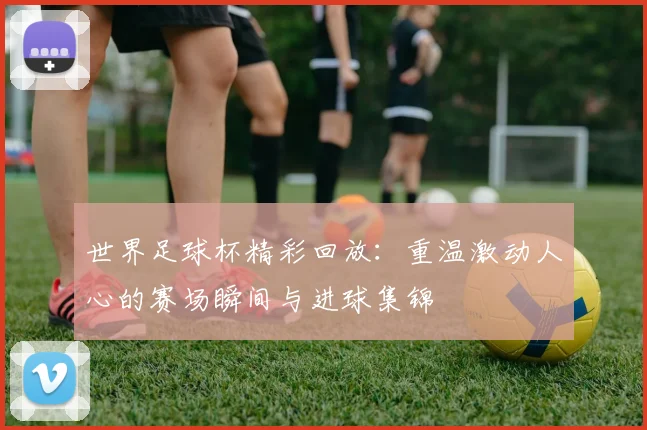 世界足球杯精彩回放：重温激动人心的赛场瞬间与进球集锦