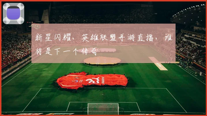新星闪耀，英雄联盟手游直播，谁将是下一个传奇