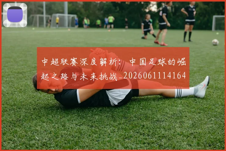 中超联赛深度解析：中国足球的崛起之路与未来挑战_20260611141644