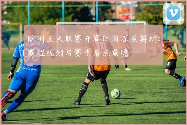欧洲五大联赛开赛时间深度解析：赛程规划与赛季看点前瞻