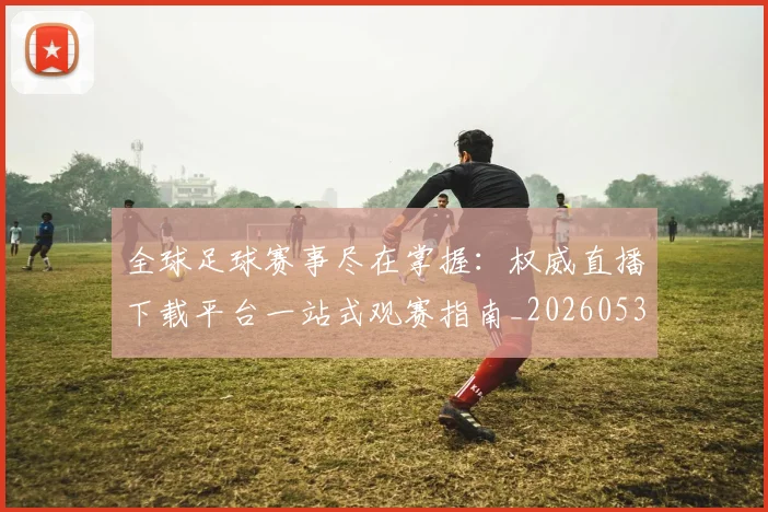 全球足球赛事尽在掌握：权威直播下载平台一站式观赛指南_20260531210413